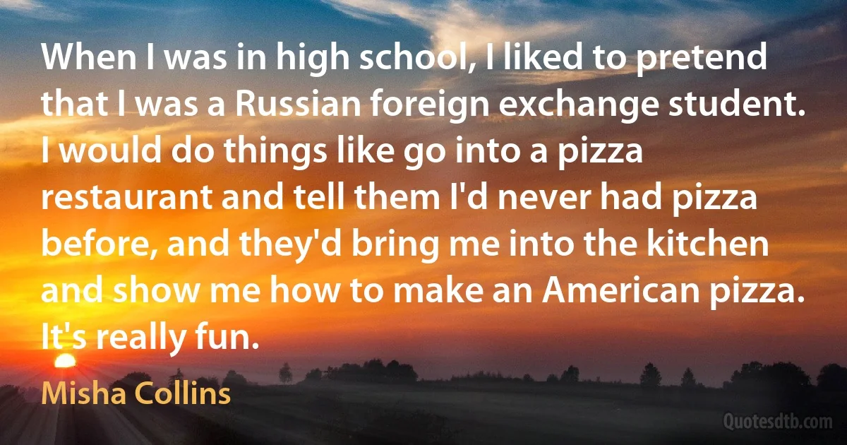 When I was in high school, I liked to pretend that I was a Russian foreign exchange student. I would do things like go into a pizza restaurant and tell them I'd never had pizza before, and they'd bring me into the kitchen and show me how to make an American pizza. It's really fun. (Misha Collins)