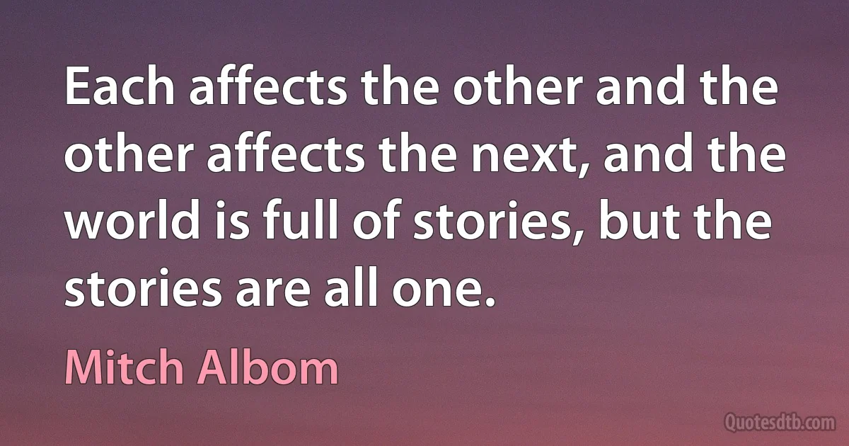 Each affects the other and the other affects the next, and the world is full of stories, but the stories are all one. (Mitch Albom)