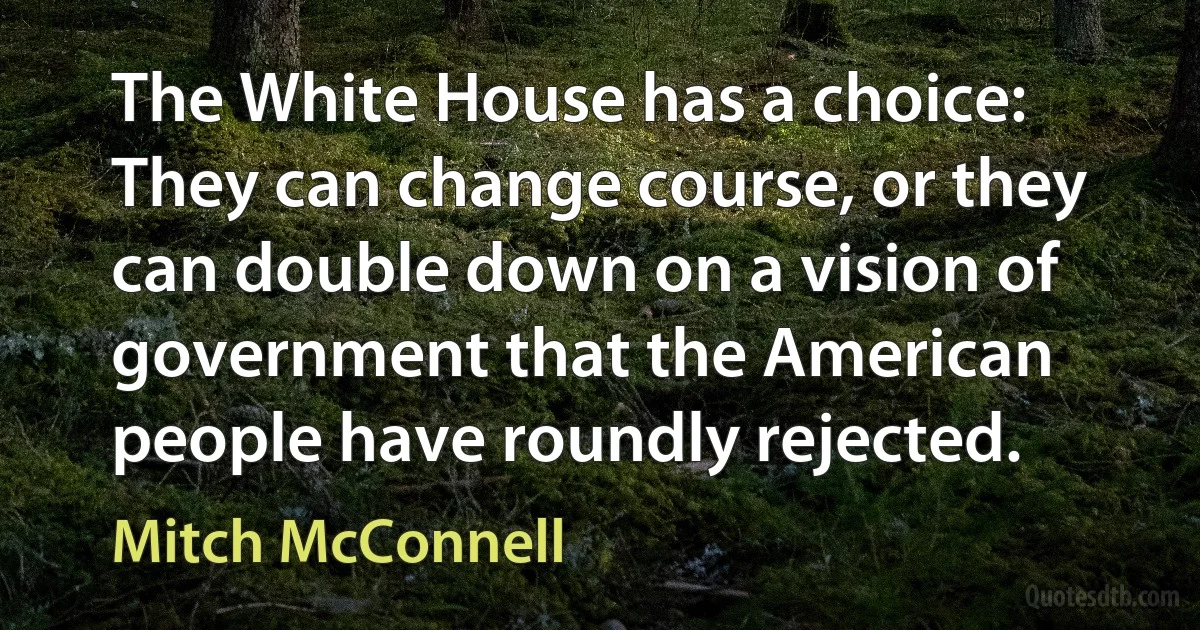 The White House has a choice: They can change course, or they can double down on a vision of government that the American people have roundly rejected. (Mitch McConnell)