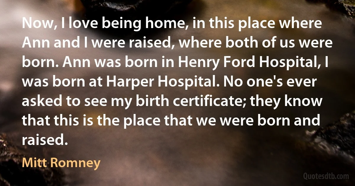 Now, I love being home, in this place where Ann and I were raised, where both of us were born. Ann was born in Henry Ford Hospital, I was born at Harper Hospital. No one's ever asked to see my birth certificate; they know that this is the place that we were born and raised. (Mitt Romney)