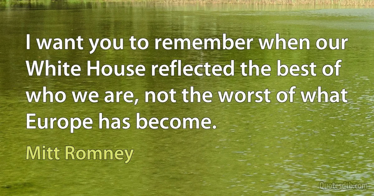 I want you to remember when our White House reflected the best of who we are, not the worst of what Europe has become. (Mitt Romney)