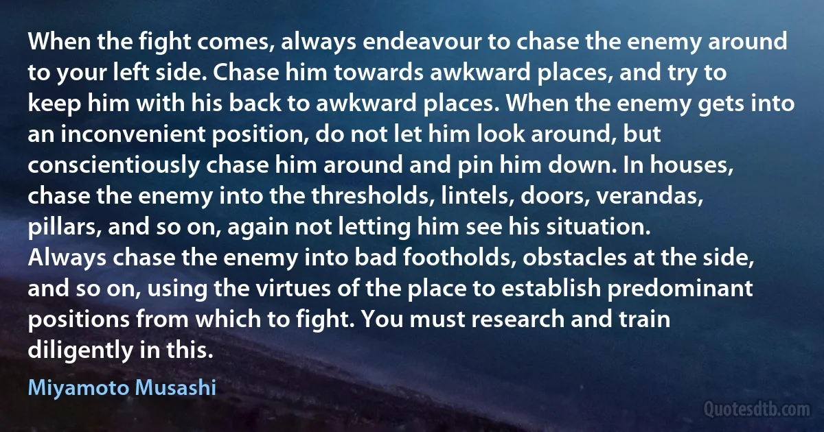 When the fight comes, always endeavour to chase the enemy around to your left side. Chase him towards awkward places, and try to keep him with his back to awkward places. When the enemy gets into an inconvenient position, do not let him look around, but conscientiously chase him around and pin him down. In houses, chase the enemy into the thresholds, lintels, doors, verandas, pillars, and so on, again not letting him see his situation.
Always chase the enemy into bad footholds, obstacles at the side, and so on, using the virtues of the place to establish predominant positions from which to fight. You must research and train diligently in this. (Miyamoto Musashi)