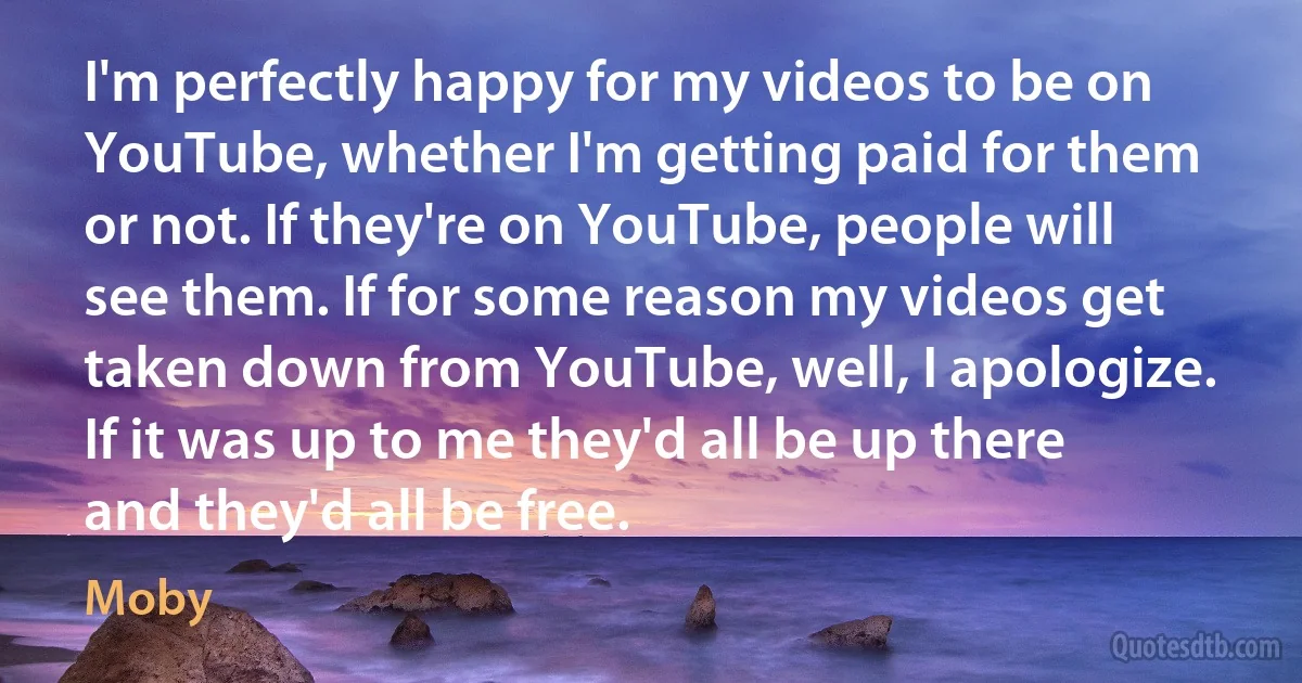 I'm perfectly happy for my videos to be on YouTube, whether I'm getting paid for them or not. If they're on YouTube, people will see them. If for some reason my videos get taken down from YouTube, well, I apologize. If it was up to me they'd all be up there and they'd all be free. (Moby)