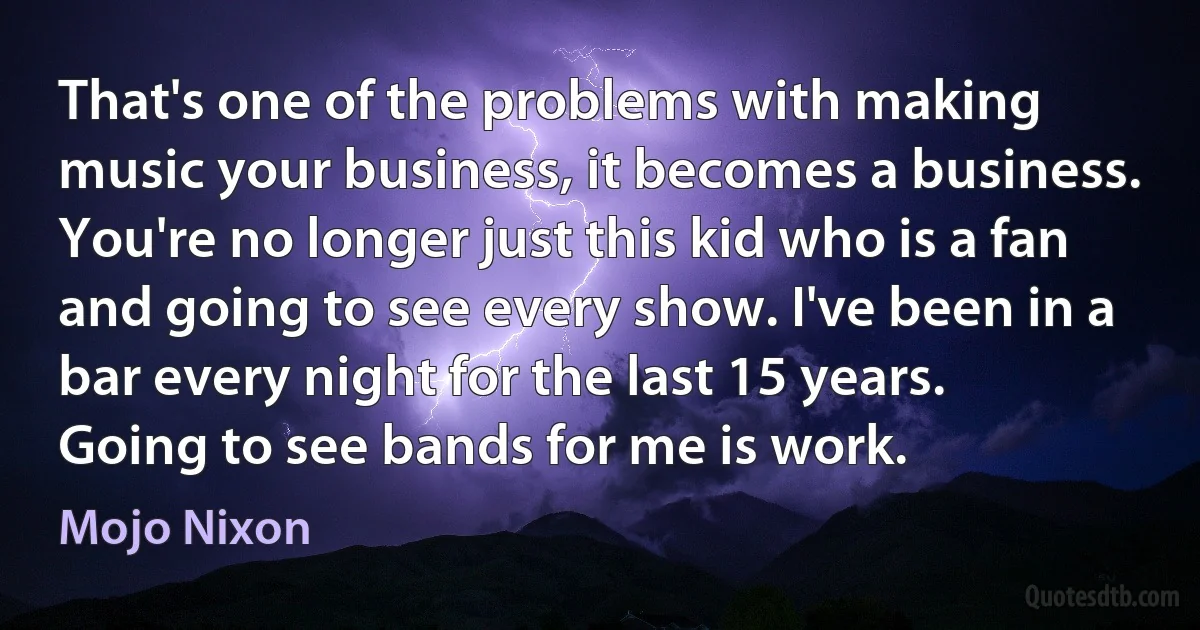 That's one of the problems with making music your business, it becomes a business. You're no longer just this kid who is a fan and going to see every show. I've been in a bar every night for the last 15 years. Going to see bands for me is work. (Mojo Nixon)