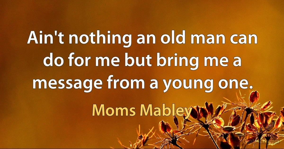 Ain't nothing an old man can do for me but bring me a message from a young one. (Moms Mabley)