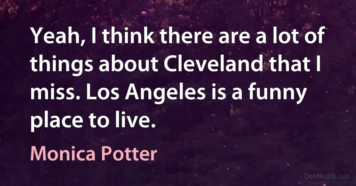 Yeah, I think there are a lot of things about Cleveland that I miss. Los Angeles is a funny place to live. (Monica Potter)