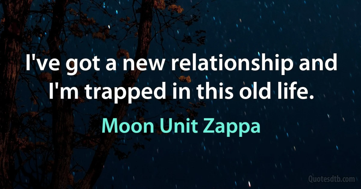 I've got a new relationship and I'm trapped in this old life. (Moon Unit Zappa)