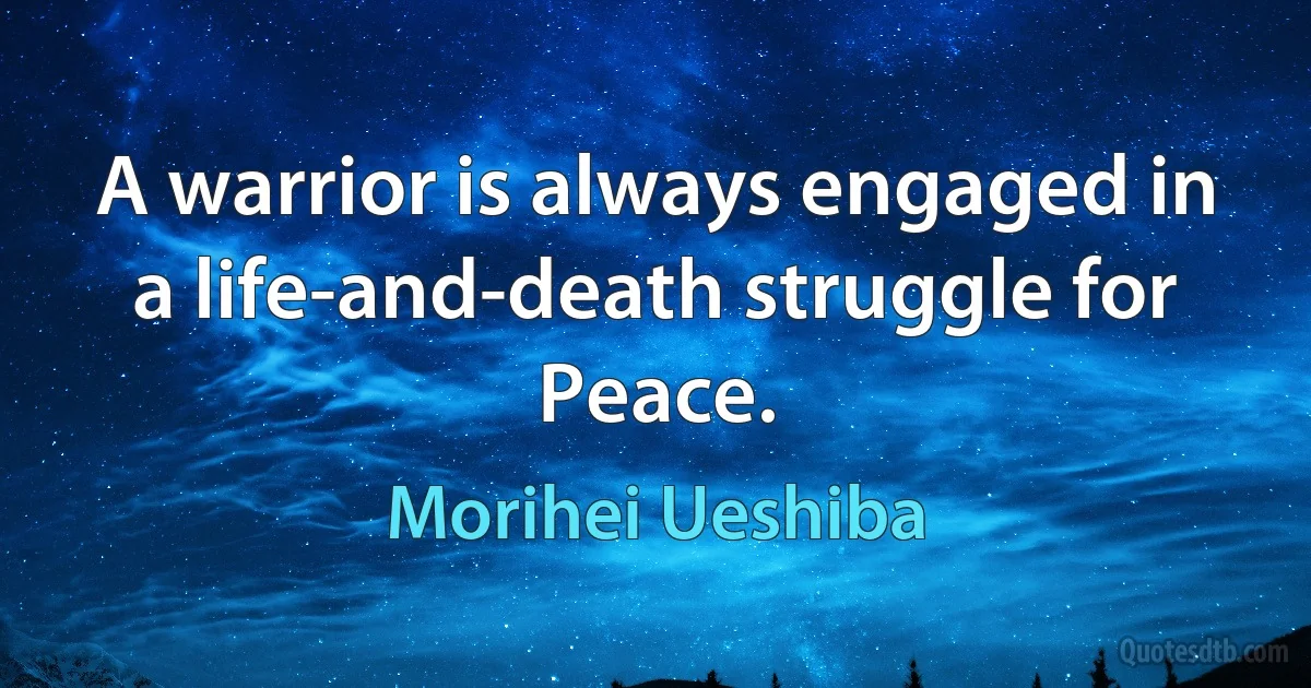 A warrior is always engaged in a life-and-death struggle for Peace. (Morihei Ueshiba)