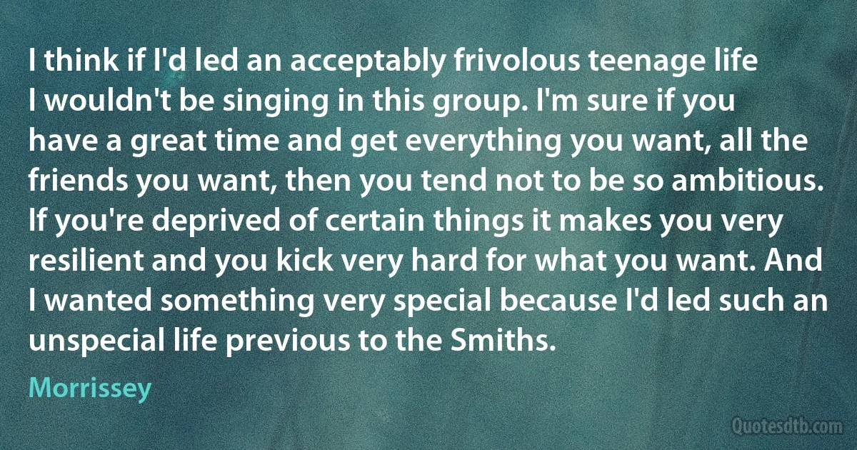 I think if I'd led an acceptably frivolous teenage life I wouldn't be singing in this group. I'm sure if you have a great time and get everything you want, all the friends you want, then you tend not to be so ambitious. If you're deprived of certain things it makes you very resilient and you kick very hard for what you want. And I wanted something very special because I'd led such an unspecial life previous to the Smiths. (Morrissey)