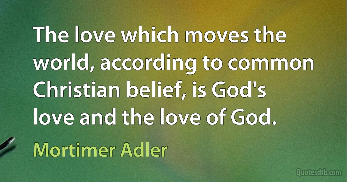 The love which moves the world, according to common Christian belief, is God's love and the love of God. (Mortimer Adler)