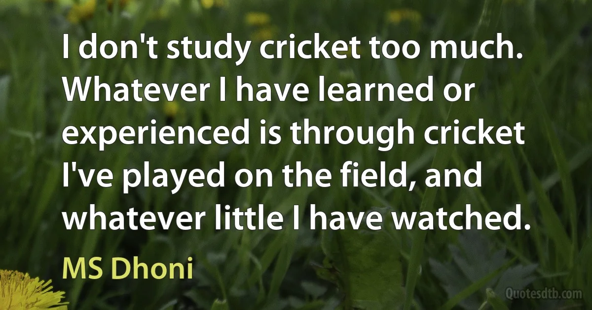 I don't study cricket too much. Whatever I have learned or experienced is through cricket I've played on the field, and whatever little I have watched. (MS Dhoni)