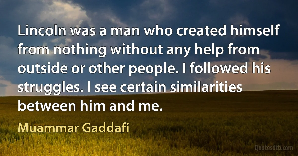 Lincoln was a man who created himself from nothing without any help from outside or other people. I followed his struggles. I see certain similarities between him and me. (Muammar Gaddafi)