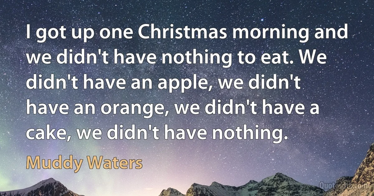 I got up one Christmas morning and we didn't have nothing to eat. We didn't have an apple, we didn't have an orange, we didn't have a cake, we didn't have nothing. (Muddy Waters)