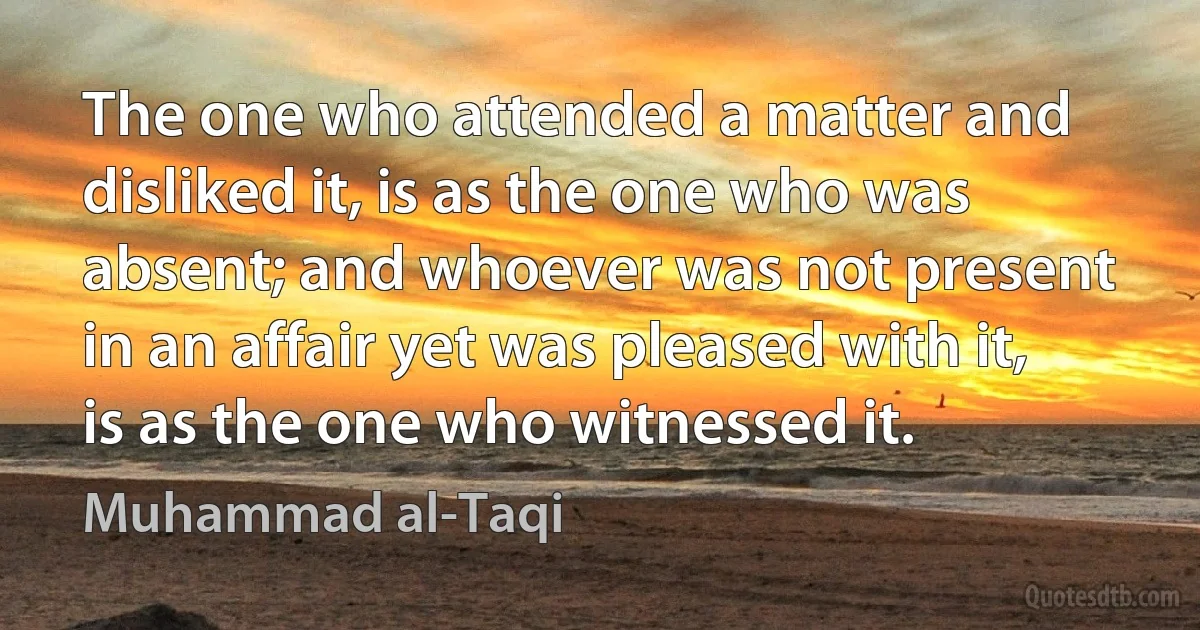 The one who attended a matter and disliked it, is as the one who was absent; and whoever was not present in an affair yet was pleased with it, is as the one who witnessed it. (Muhammad al-Taqi)