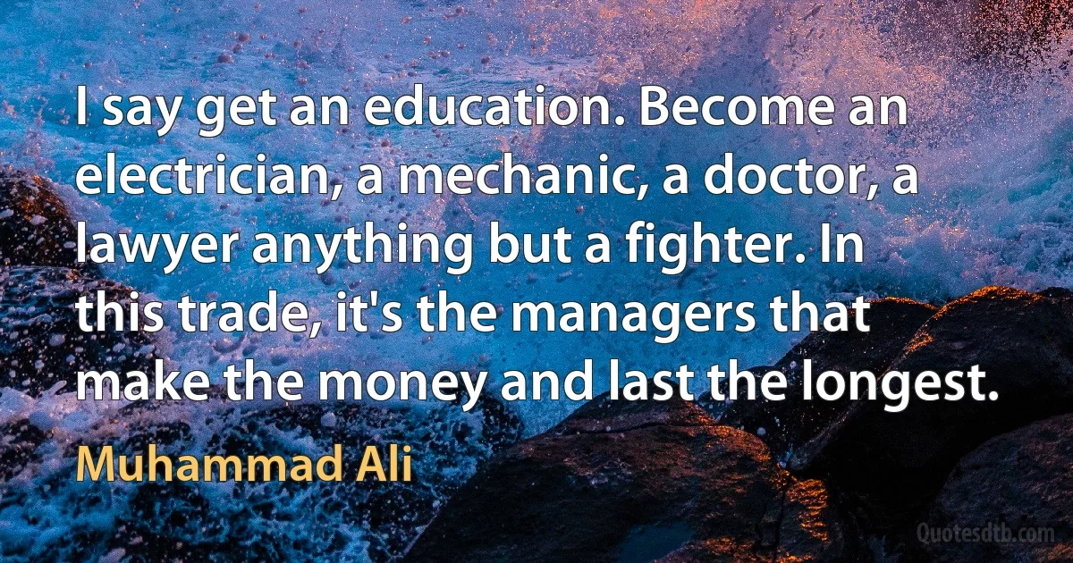 I say get an education. Become an electrician, a mechanic, a doctor, a lawyer anything but a fighter. In this trade, it's the managers that make the money and last the longest. (Muhammad Ali)