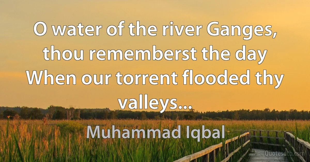 O water of the river Ganges, thou rememberst the day
When our torrent flooded thy valleys... (Muhammad Iqbal)