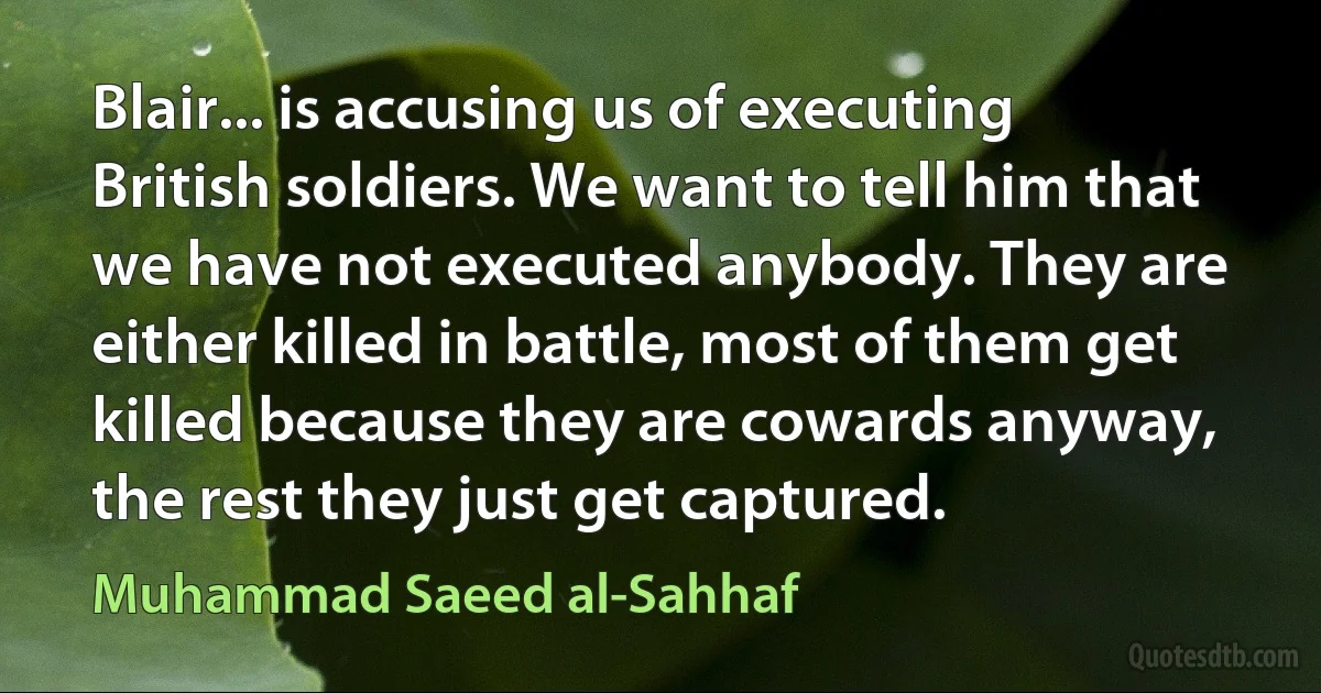 Blair... is accusing us of executing British soldiers. We want to tell him that we have not executed anybody. They are either killed in battle, most of them get killed because they are cowards anyway, the rest they just get captured. (Muhammad Saeed al-Sahhaf)