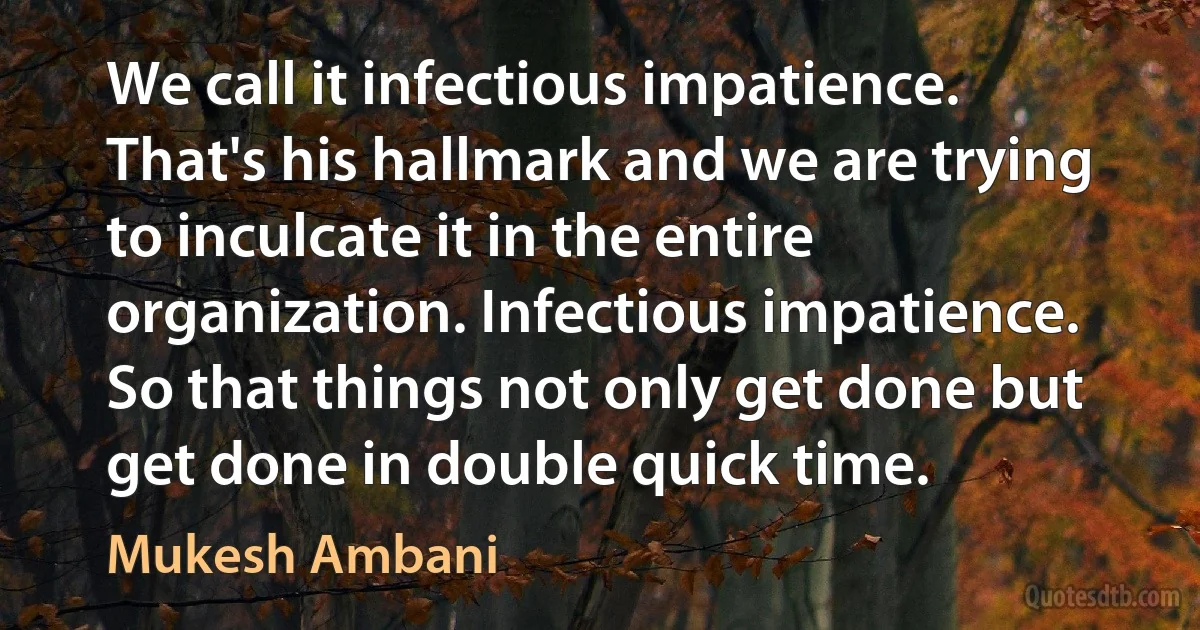 We call it infectious impatience. That's his hallmark and we are trying to inculcate it in the entire organization. Infectious impatience. So that things not only get done but get done in double quick time. (Mukesh Ambani)