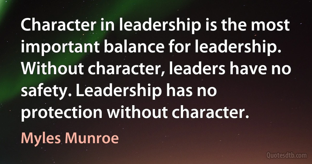 Character in leadership is the most important balance for leadership. Without character, leaders have no safety. Leadership has no protection without character. (Myles Munroe)