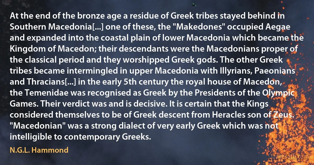 At the end of the bronze age a residue of Greek tribes stayed behind in Southern Macedonia[...] one of these, the "Makedones" occupied Aegae and expanded into the coastal plain of lower Macedonia which became the Kingdom of Macedon; their descendants were the Macedonians proper of the classical period and they worshipped Greek gods. The other Greek tribes became intermingled in upper Macedonia with Illyrians, Paeonians and Thracians[...] in the early 5th century the royal house of Macedon, the Temenidae was recognised as Greek by the Presidents of the Olympic Games. Their verdict was and is decisive. It is certain that the Kings considered themselves to be of Greek descent from Heracles son of Zeus. "Macedonian" was a strong dialect of very early Greek which was not intelligible to contemporary Greeks. (N.G.L. Hammond)