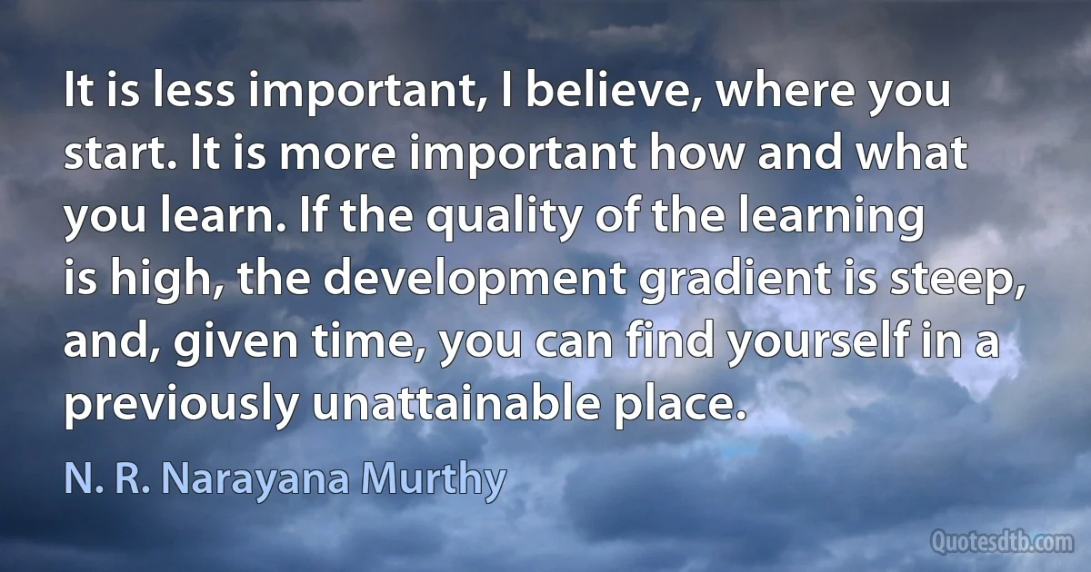 It is less important, I believe, where you start. It is more important how and what you learn. If the quality of the learning is high, the development gradient is steep, and, given time, you can find yourself in a previously unattainable place. (N. R. Narayana Murthy)