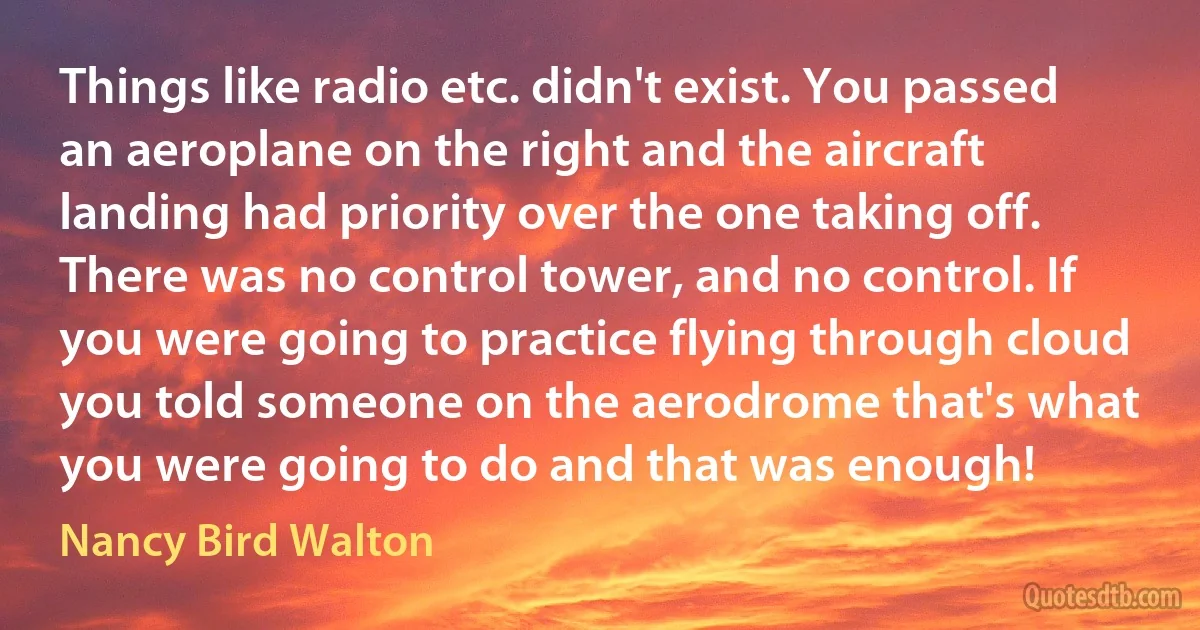 Things like radio etc. didn't exist. You passed an aeroplane on the right and the aircraft landing had priority over the one taking off. There was no control tower, and no control. If you were going to practice flying through cloud you told someone on the aerodrome that's what you were going to do and that was enough! (Nancy Bird Walton)