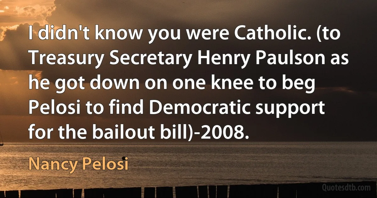 I didn't know you were Catholic. (to Treasury Secretary Henry Paulson as he got down on one knee to beg Pelosi to find Democratic support for the bailout bill)-2008. (Nancy Pelosi)