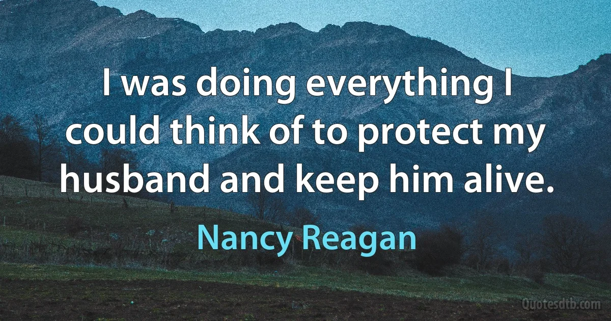 I was doing everything I could think of to protect my husband and keep him alive. (Nancy Reagan)