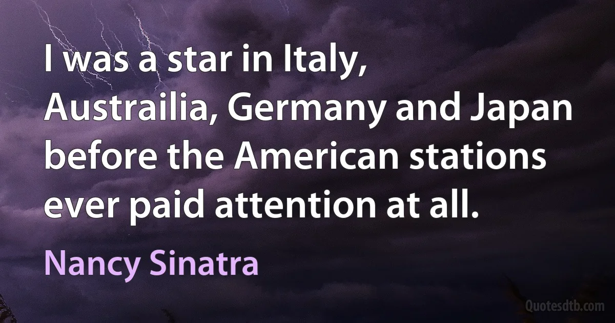 I was a star in Italy, Austrailia, Germany and Japan before the American stations ever paid attention at all. (Nancy Sinatra)