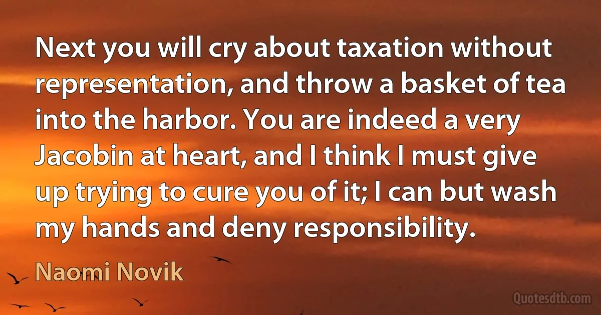 Next you will cry about taxation without representation, and throw a basket of tea into the harbor. You are indeed a very Jacobin at heart, and I think I must give up trying to cure you of it; I can but wash my hands and deny responsibility. (Naomi Novik)