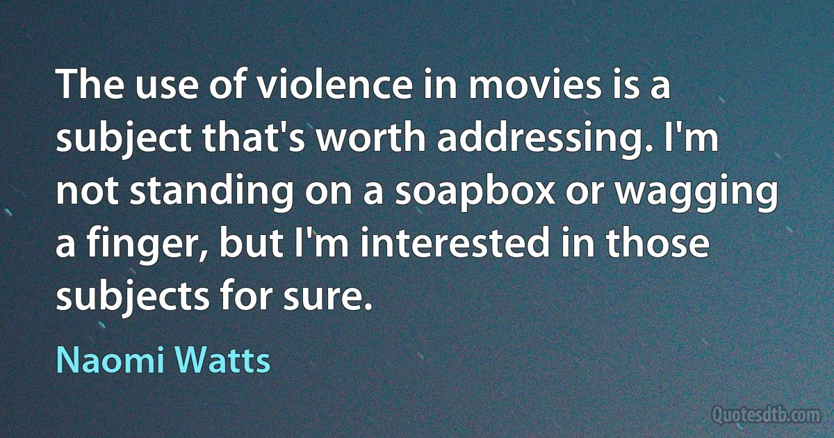 The use of violence in movies is a subject that's worth addressing. I'm not standing on a soapbox or wagging a finger, but I'm interested in those subjects for sure. (Naomi Watts)