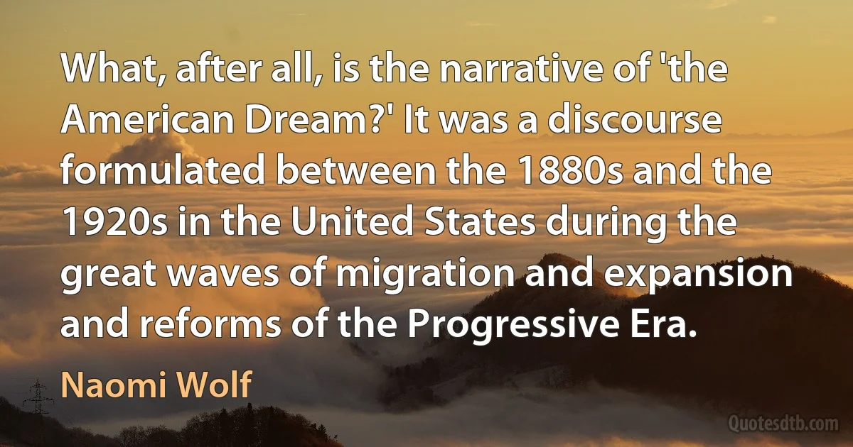 What, after all, is the narrative of 'the American Dream?' It was a discourse formulated between the 1880s and the 1920s in the United States during the great waves of migration and expansion and reforms of the Progressive Era. (Naomi Wolf)