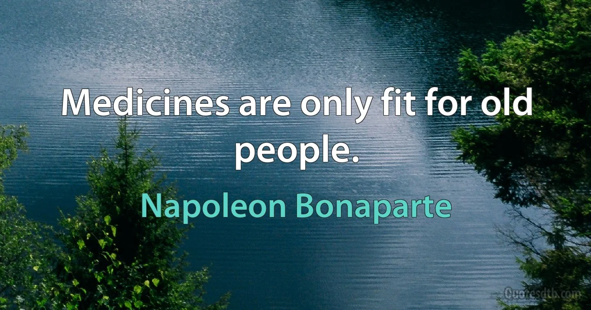 Medicines are only fit for old people. (Napoleon Bonaparte)