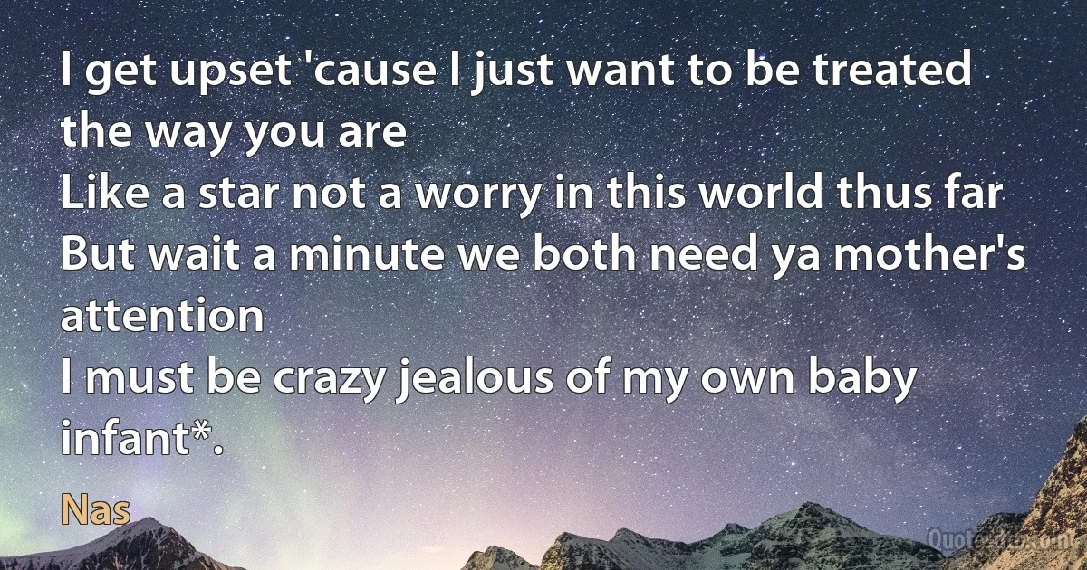 I get upset 'cause I just want to be treated the way you are
Like a star not a worry in this world thus far
But wait a minute we both need ya mother's attention
I must be crazy jealous of my own baby infant*. (Nas)