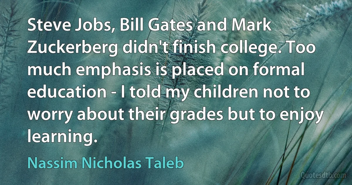 Steve Jobs, Bill Gates and Mark Zuckerberg didn't finish college. Too much emphasis is placed on formal education - I told my children not to worry about their grades but to enjoy learning. (Nassim Nicholas Taleb)