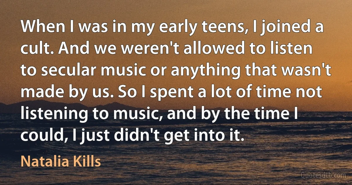 When I was in my early teens, I joined a cult. And we weren't allowed to listen to secular music or anything that wasn't made by us. So I spent a lot of time not listening to music, and by the time I could, I just didn't get into it. (Natalia Kills)