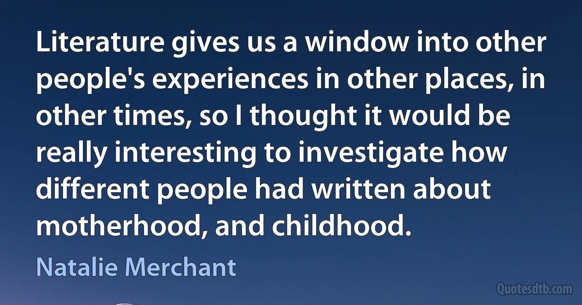 Literature gives us a window into other people's experiences in other places, in other times, so I thought it would be really interesting to investigate how different people had written about motherhood, and childhood. (Natalie Merchant)