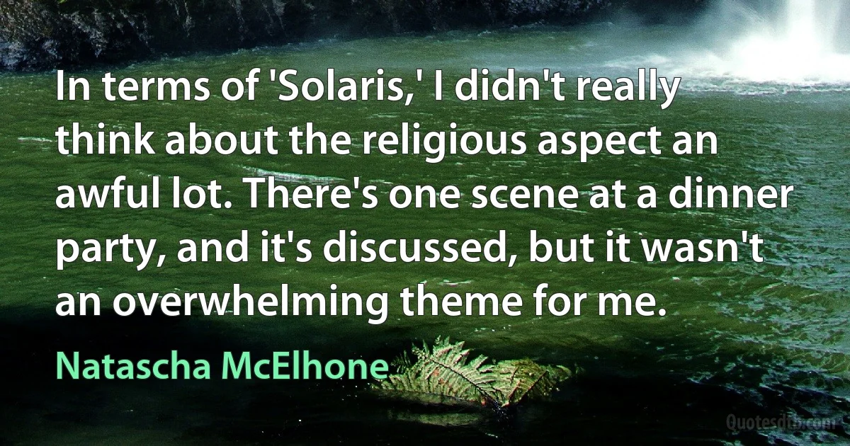 In terms of 'Solaris,' I didn't really think about the religious aspect an awful lot. There's one scene at a dinner party, and it's discussed, but it wasn't an overwhelming theme for me. (Natascha McElhone)