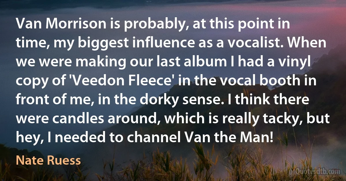 Van Morrison is probably, at this point in time, my biggest influence as a vocalist. When we were making our last album I had a vinyl copy of 'Veedon Fleece' in the vocal booth in front of me, in the dorky sense. I think there were candles around, which is really tacky, but hey, I needed to channel Van the Man! (Nate Ruess)