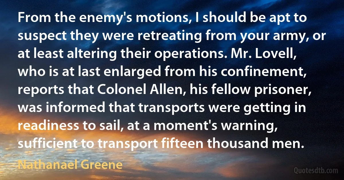 From the enemy's motions, I should be apt to suspect they were retreating from your army, or at least altering their operations. Mr. Lovell, who is at last enlarged from his confinement, reports that Colonel Allen, his fellow prisoner, was informed that transports were getting in readiness to sail, at a moment's warning, sufficient to transport fifteen thousand men. (Nathanael Greene)