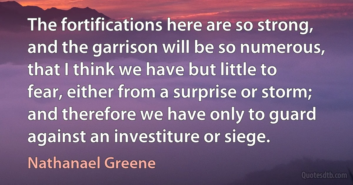 The fortifications here are so strong, and the garrison will be so numerous, that I think we have but little to fear, either from a surprise or storm; and therefore we have only to guard against an investiture or siege. (Nathanael Greene)