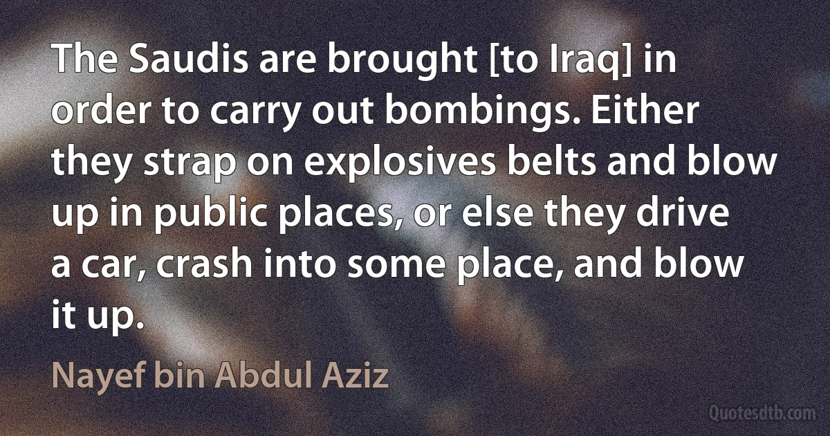 The Saudis are brought [to Iraq] in order to carry out bombings. Either they strap on explosives belts and blow up in public places, or else they drive a car, crash into some place, and blow it up. (Nayef bin Abdul Aziz)