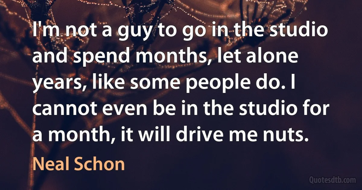 I'm not a guy to go in the studio and spend months, let alone years, like some people do. I cannot even be in the studio for a month, it will drive me nuts. (Neal Schon)