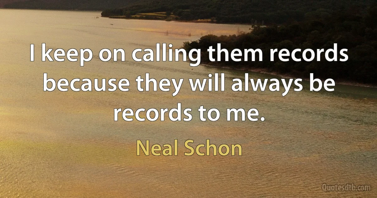 I keep on calling them records because they will always be records to me. (Neal Schon)