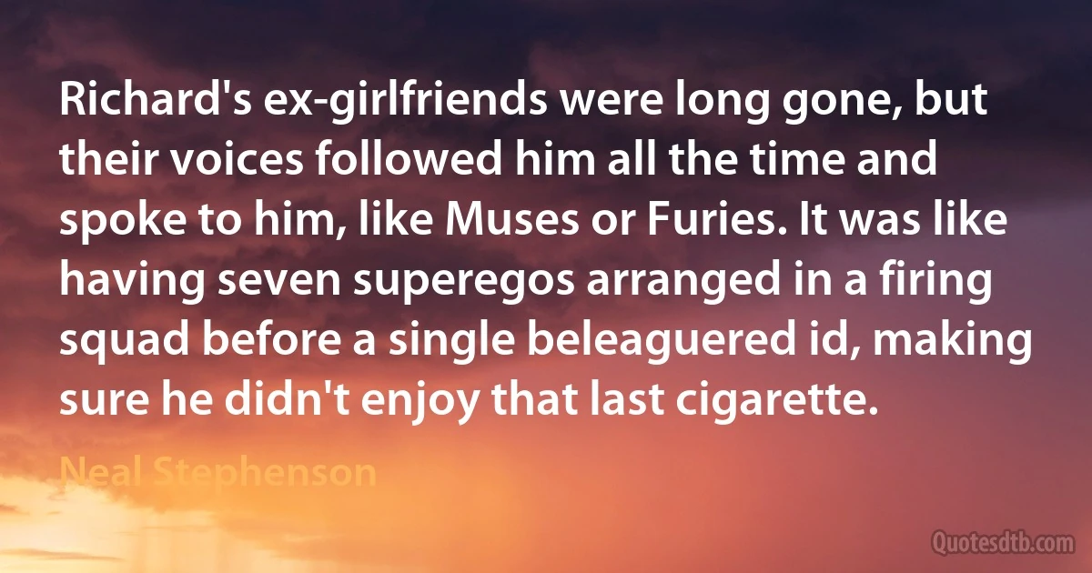 Richard's ex-girlfriends were long gone, but their voices followed him all the time and spoke to him, like Muses or Furies. It was like having seven superegos arranged in a firing squad before a single beleaguered id, making sure he didn't enjoy that last cigarette. (Neal Stephenson)