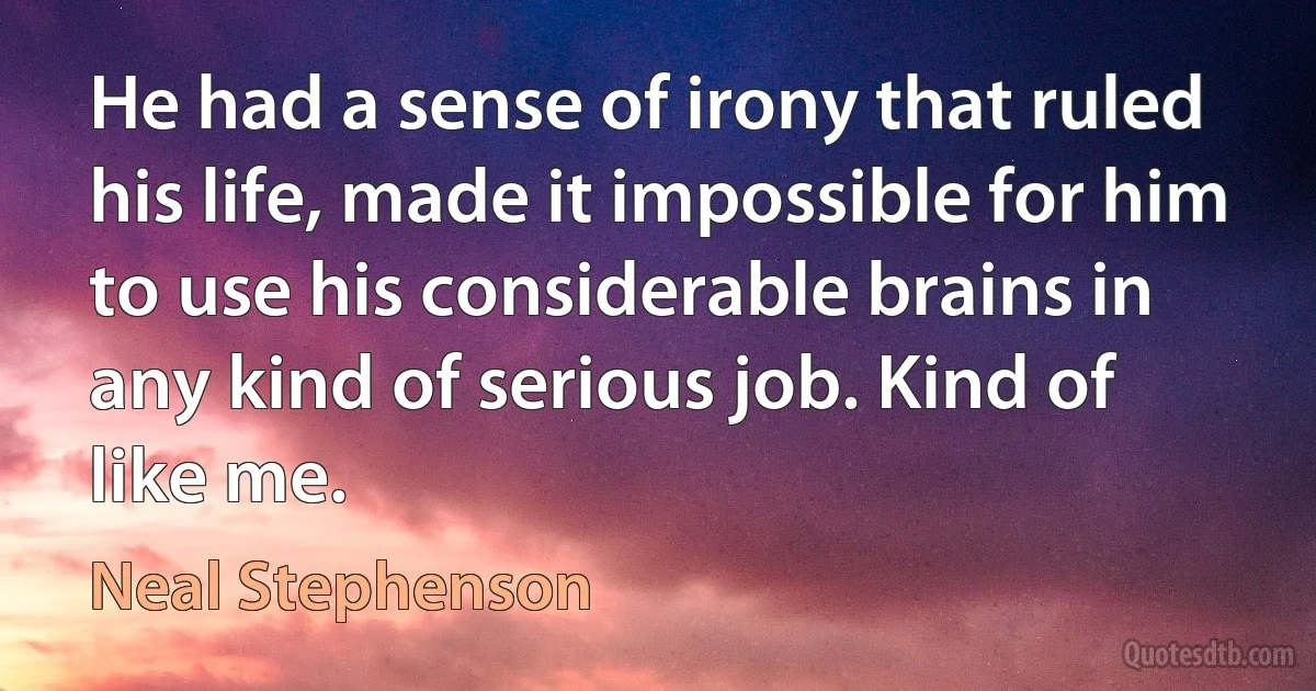 He had a sense of irony that ruled his life, made it impossible for him to use his considerable brains in any kind of serious job. Kind of like me. (Neal Stephenson)