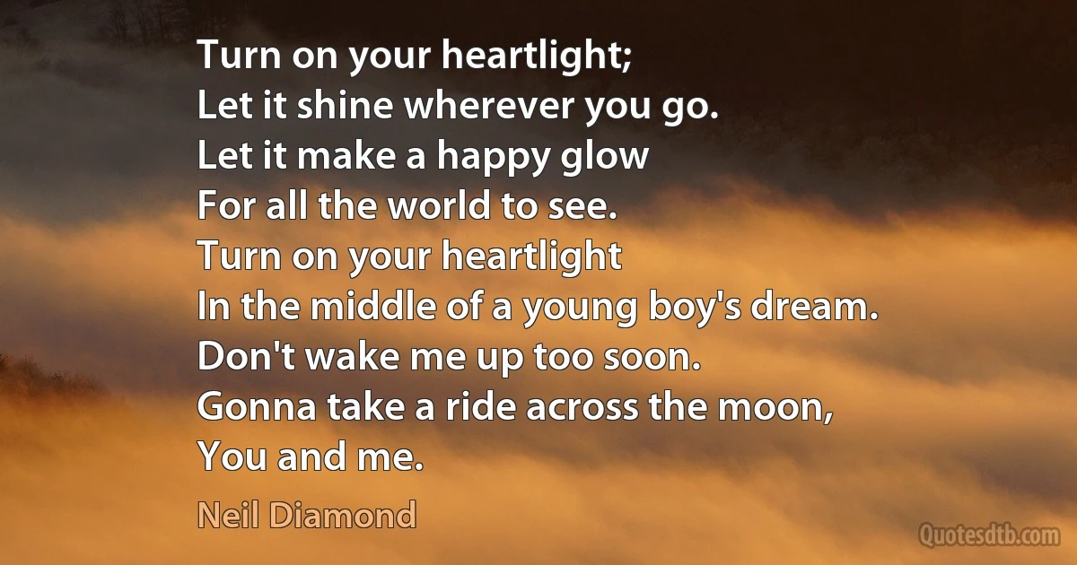 Turn on your heartlight;
Let it shine wherever you go.
Let it make a happy glow
For all the world to see.
Turn on your heartlight
In the middle of a young boy's dream.
Don't wake me up too soon.
Gonna take a ride across the moon,
You and me. (Neil Diamond)