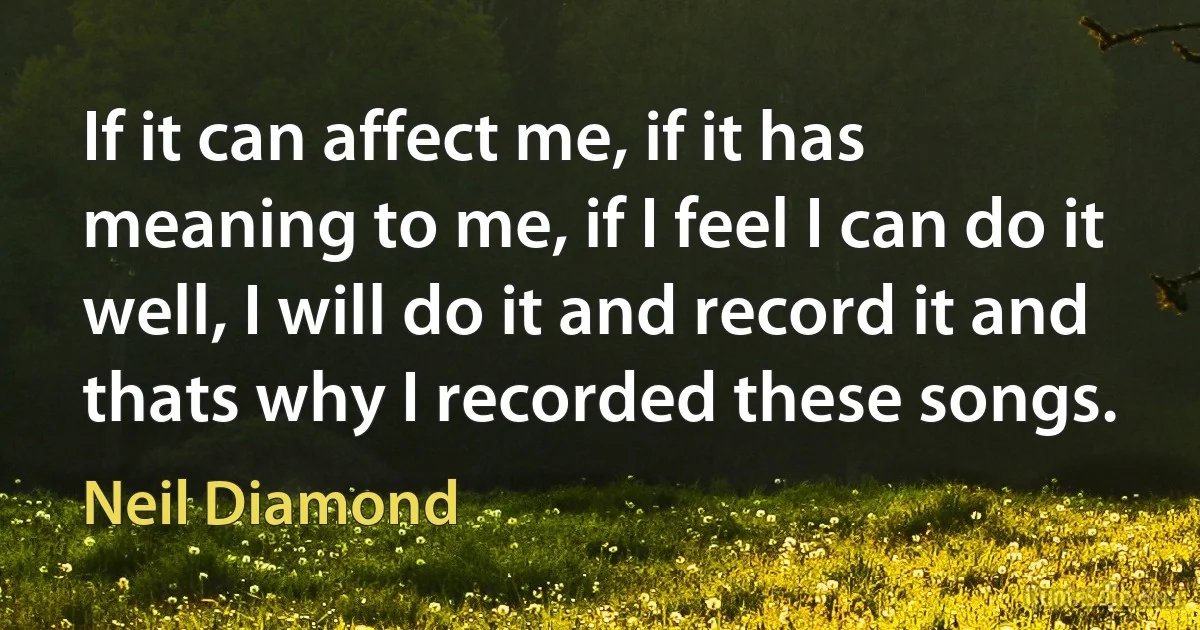 If it can affect me, if it has meaning to me, if I feel I can do it well, I will do it and record it and thats why I recorded these songs. (Neil Diamond)