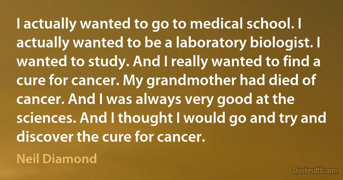 I actually wanted to go to medical school. I actually wanted to be a laboratory biologist. I wanted to study. And I really wanted to find a cure for cancer. My grandmother had died of cancer. And I was always very good at the sciences. And I thought I would go and try and discover the cure for cancer. (Neil Diamond)