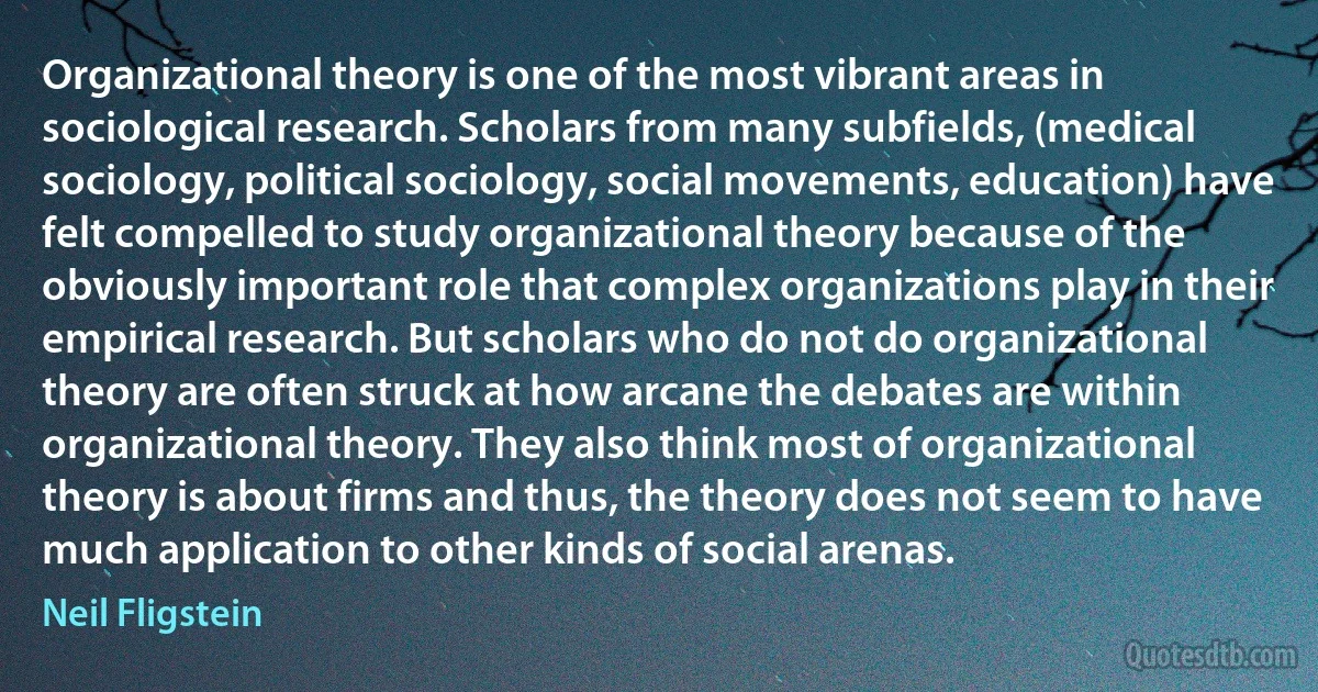 Organizational theory is one of the most vibrant areas in sociological research. Scholars from many subfields, (medical sociology, political sociology, social movements, education) have felt compelled to study organizational theory because of the obviously important role that complex organizations play in their empirical research. But scholars who do not do organizational theory are often struck at how arcane the debates are within organizational theory. They also think most of organizational theory is about firms and thus, the theory does not seem to have much application to other kinds of social arenas. (Neil Fligstein)